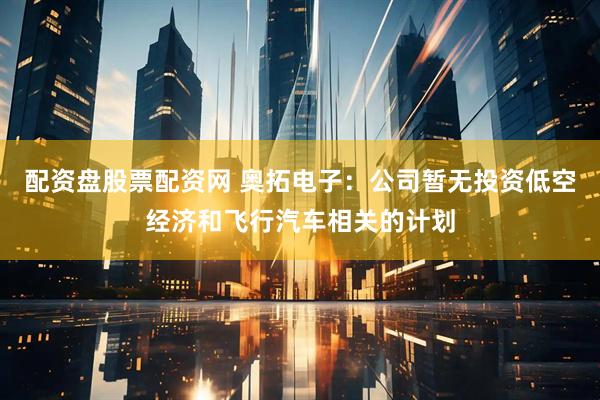 配资盘股票配资网 奥拓电子：公司暂无投资低空经济和飞行汽车相关的计划