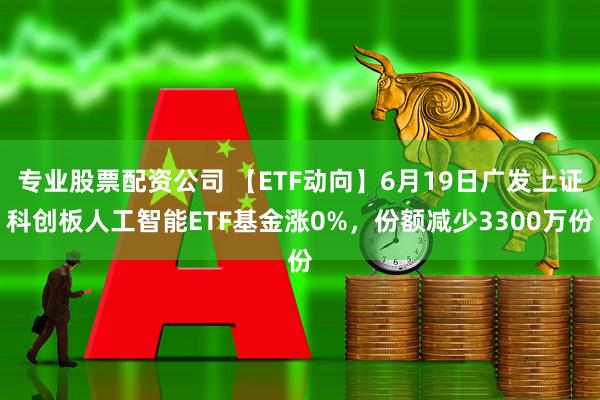 专业股票配资公司 【ETF动向】6月19日广发上证科创板人工智能ETF基金涨0%，份额减少3300万份