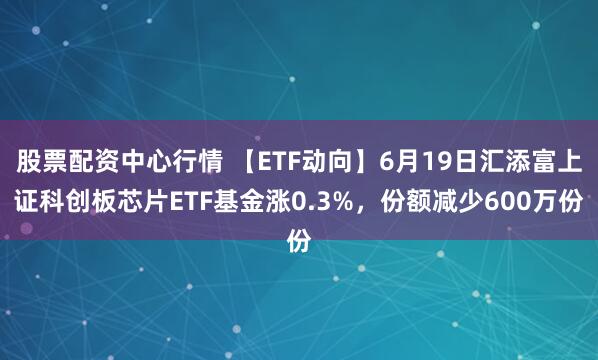 股票配资中心行情 【ETF动向】6月19日汇添富上证科创板芯片ETF基金涨0.3%，份额减少600万份