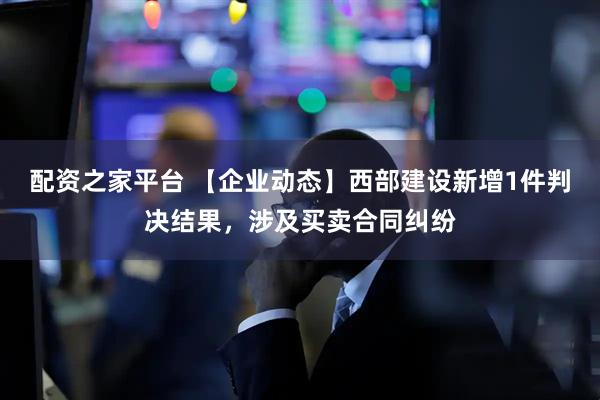 配资之家平台 【企业动态】西部建设新增1件判决结果，涉及买卖合同纠纷