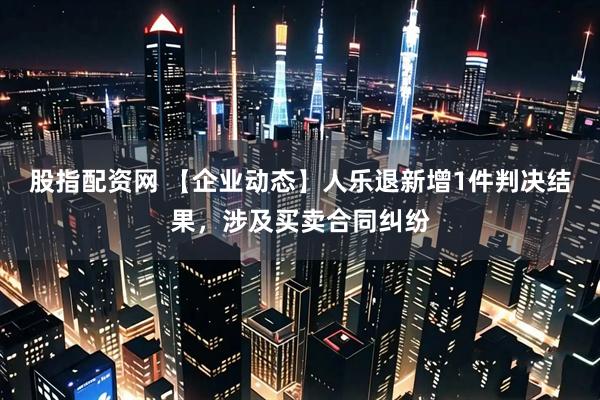 股指配资网 【企业动态】人乐退新增1件判决结果，涉及买卖合同纠纷