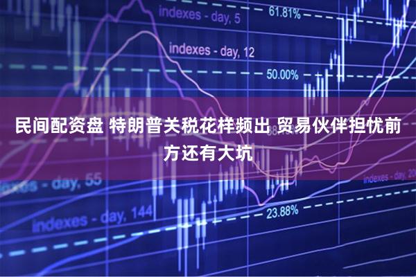 民间配资盘 特朗普关税花样频出 贸易伙伴担忧前方还有大坑