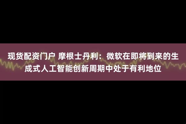 现货配资门户 摩根士丹利：微软在即将到来的生成式人工智能创新周期中处于有利地位