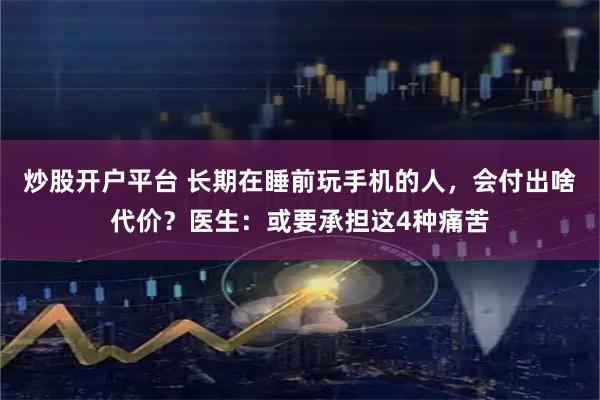 炒股开户平台 长期在睡前玩手机的人，会付出啥代价？医生：或要承担这4种痛苦