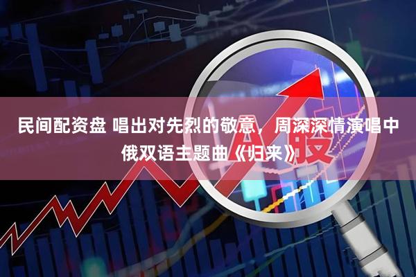 民间配资盘 唱出对先烈的敬意，周深深情演唱中俄双语主题曲《归来》
