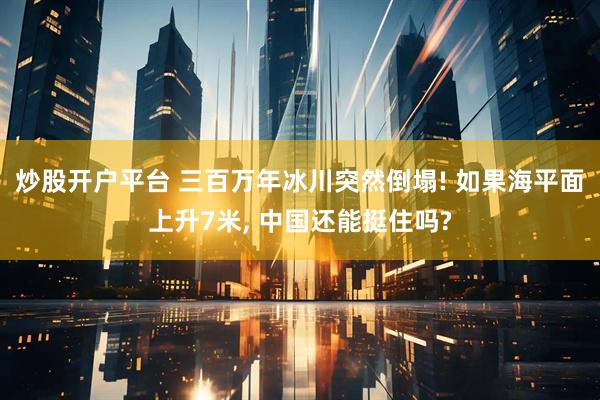 炒股开户平台 三百万年冰川突然倒塌! 如果海平面上升7米, 中国还能挺住吗?