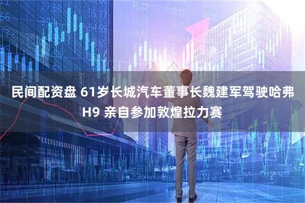 民间配资盘 61岁长城汽车董事长魏建军驾驶哈弗H9 亲自参加敦煌拉力赛