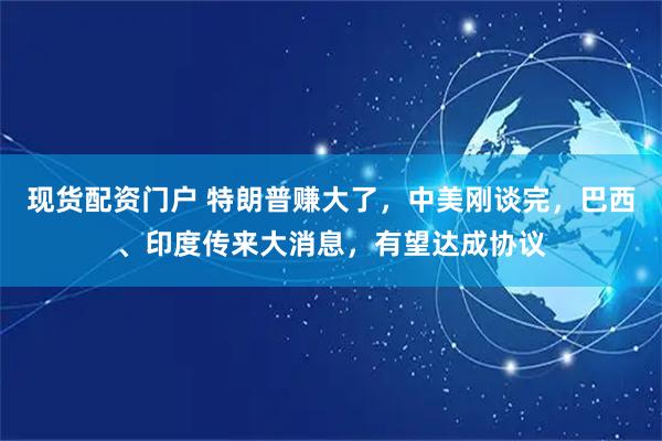 现货配资门户 特朗普赚大了，中美刚谈完，巴西、印度传来大消息，有望达成协议