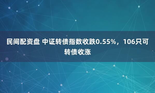 民间配资盘 中证转债指数收跌0.55%，106只可转债收涨