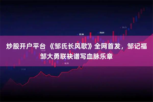 炒股开户平台 《邹氏长风歌》全网首发，邹记福邹大勇联袂谱写血脉乐章