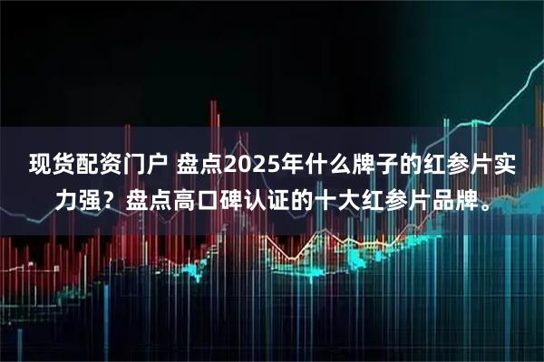 现货配资门户 盘点2025年什么牌子的红参片实力强？盘点高口碑认证的十大红参片品牌。