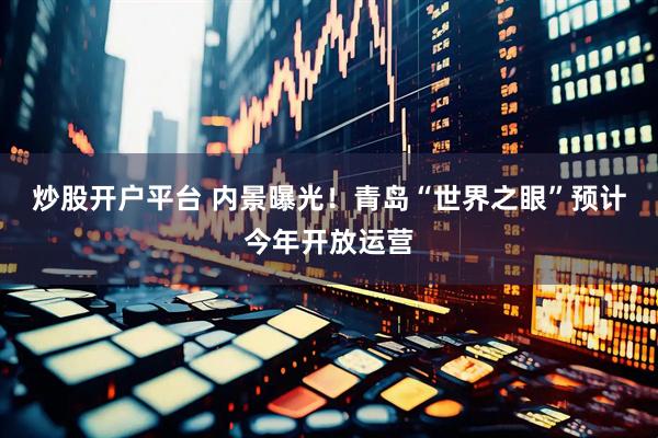 炒股开户平台 内景曝光！青岛“世界之眼”预计今年开放运营