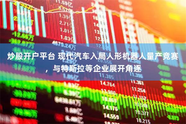 炒股开户平台 现代汽车入局人形机器人量产竞赛，与特斯拉等企业展开角逐