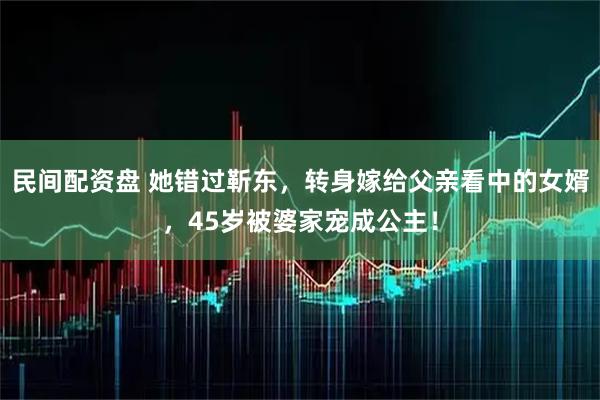 民间配资盘 她错过靳东，转身嫁给父亲看中的女婿，45岁被婆家宠成公主！