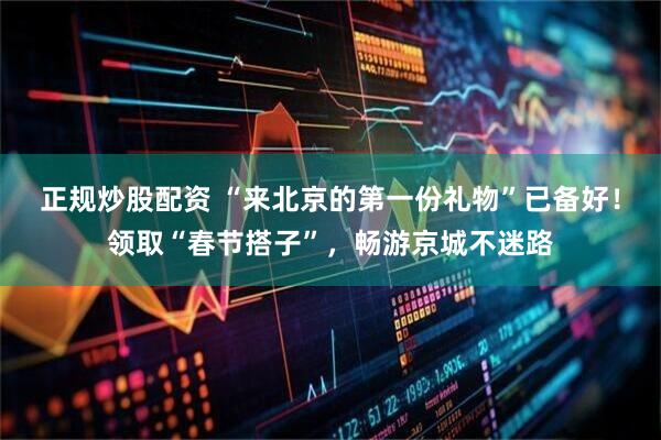 正规炒股配资 “来北京的第一份礼物”已备好！领取“春节搭子”，畅游京城不迷路