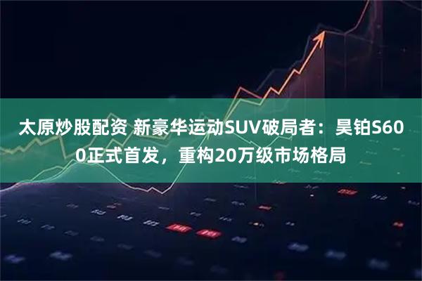 太原炒股配资 新豪华运动SUV破局者：昊铂S600正式首发，重构20万级市场格局