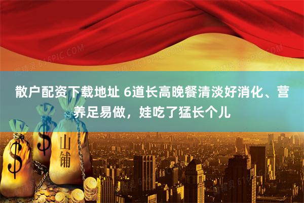 散户配资下载地址 6道长高晚餐清淡好消化、营养足易做，娃吃了猛长个儿