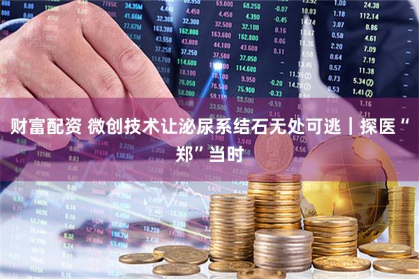 财富配资 微创技术让泌尿系结石无处可逃｜探医“郑”当时