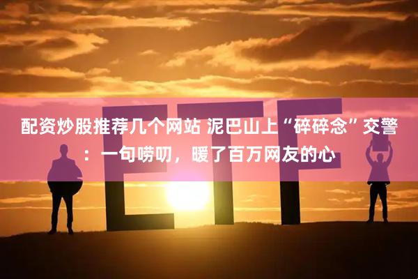 配资炒股推荐几个网站 泥巴山上“碎碎念”交警：一句唠叨，暖了百万网友的心