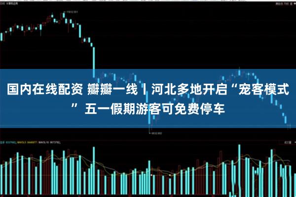 国内在线配资 瓣瓣一线丨河北多地开启“宠客模式” 五一假期游客可免费停车