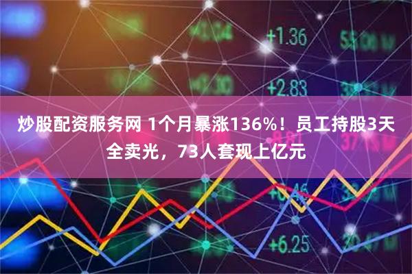 炒股配资服务网 1个月暴涨136%！员工持股3天全卖光，73人套现上亿元